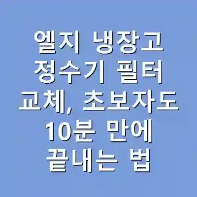 엘지 냉장고 정수기 필터 교체, 초보자도 10분 만에 끝내는 법